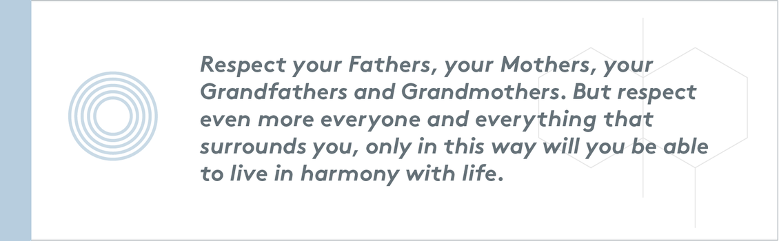 Respect your Fathers, your Mothers, your Grandfathers and Grandmothers. But respect even more everyone and everything that surrounds you, only in this way will you be able to live in harmony with life.