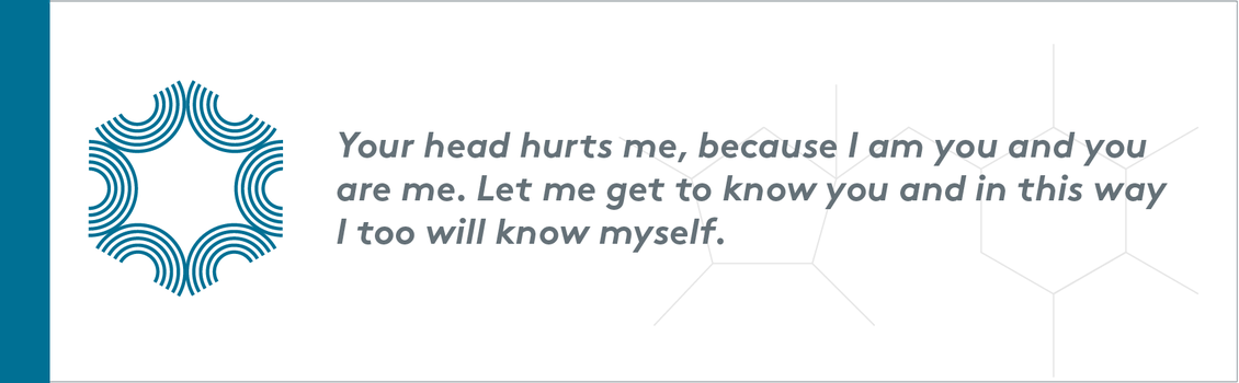 Your head hurts me, because I am you and you are me. Let me get to know you and in this way I too will know myself.